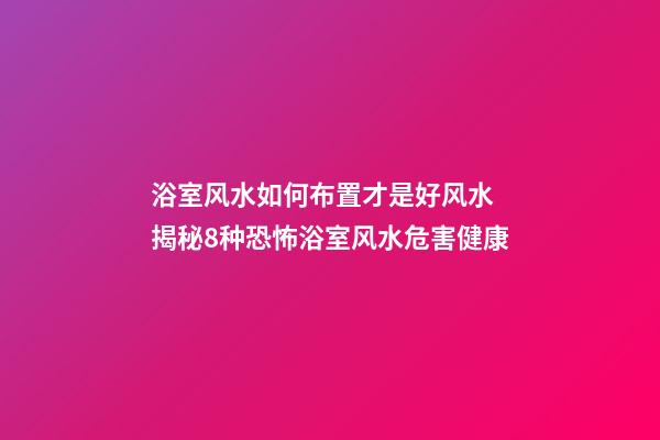 浴室风水如何布置才是好风水 揭秘8种恐怖浴室风水危害健康